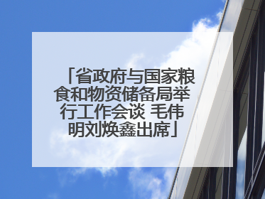 省政府与国家粮食和物资储备局举行工作会谈 毛伟明刘焕鑫出席
